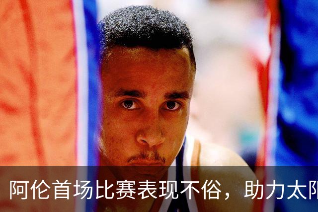 阿伦首场比赛表现不俗，助力太阳战胜国王